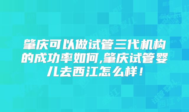 肇庆可以做试管三代机构的成功率如何,肇庆试管婴儿去西江怎么样!