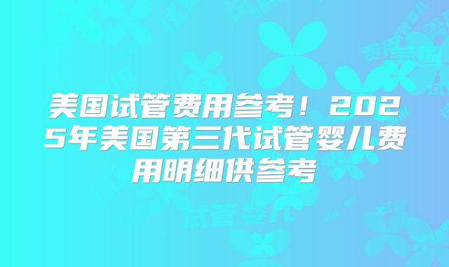 美国试管费用参考！2025年美国第三代试管婴儿费用明细供参考