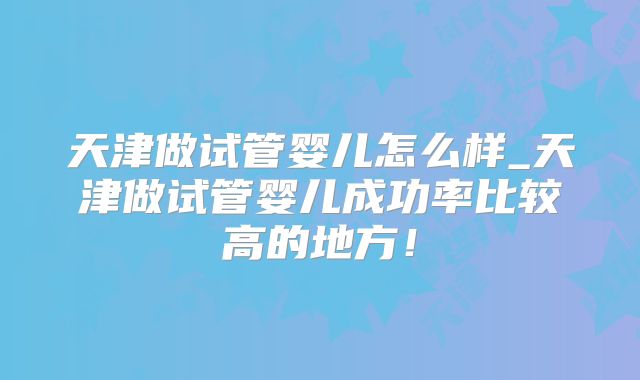 天津做试管婴儿怎么样_天津做试管婴儿成功率比较高的地方！