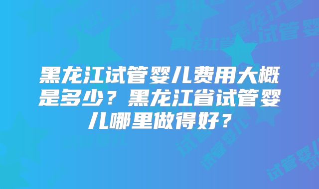 黑龙江试管婴儿费用大概是多少？黑龙江省试管婴儿哪里做得好？