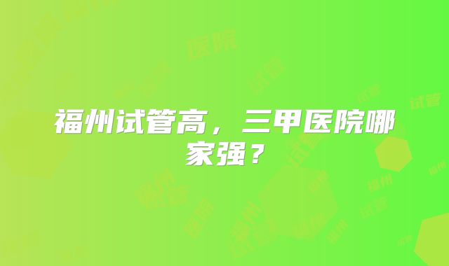 福州试管高，三甲医院哪家强？