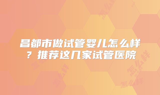 昌都市做试管婴儿怎么样？推荐这几家试管医院