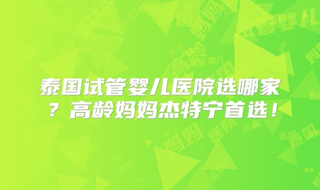 泰国试管婴儿医院选哪家？高龄妈妈杰特宁首选！