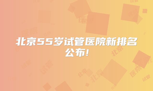北京55岁试管医院新排名公布!