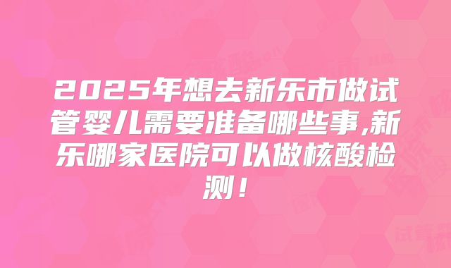 2025年想去新乐市做试管婴儿需要准备哪些事,新乐哪家医院可以做核酸检测!