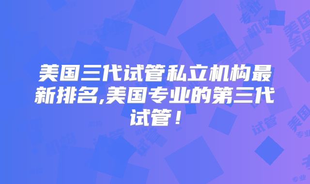 美国三代试管私立机构最新排名,美国专业的第三代试管！