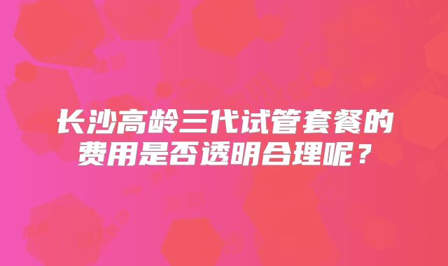 长沙高龄三代试管套餐的费用是否透明合理呢？