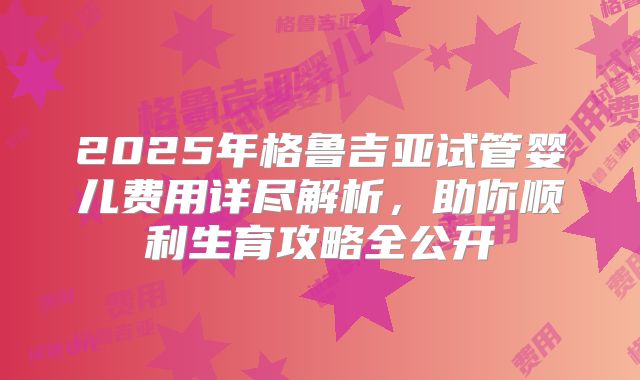2025年格鲁吉亚试管婴儿费用详尽解析,助你顺利生育攻略全公开