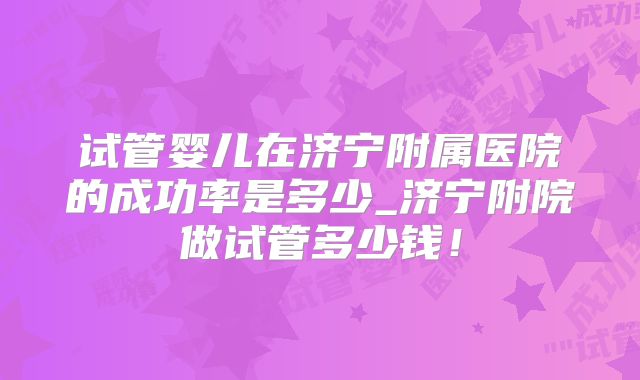 试管婴儿在济宁附属医院的成功率是多少_济宁附院做试管多少钱！