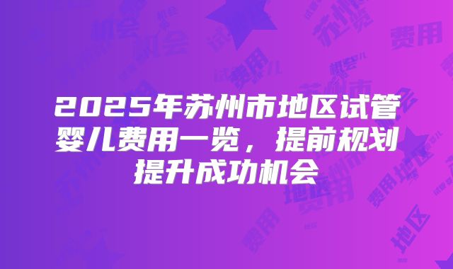 2025年苏州市地区试管婴儿费用一览,提前规划提升成功机会