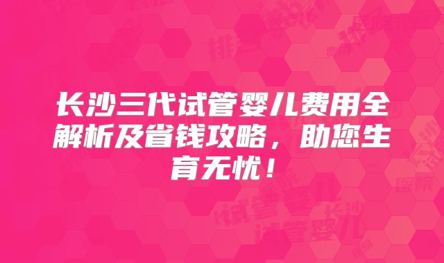 长沙三代试管婴儿费用全解析及省钱攻略，助您生育无忧！