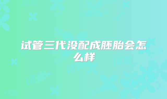 试管三代没配成胚胎会怎么样
