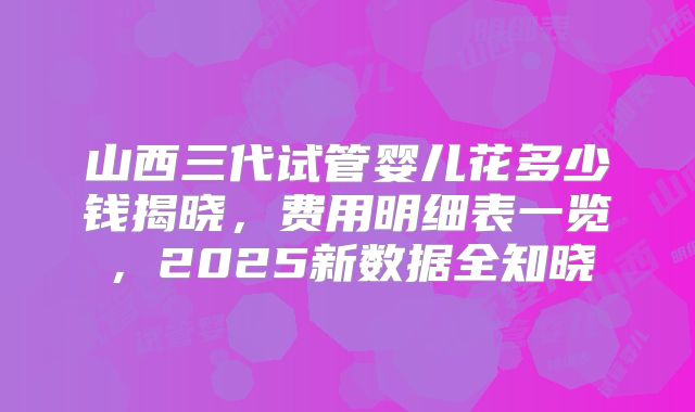 山西三代试管婴儿花多少钱揭晓，费用明细表一览，2025新数据全知晓