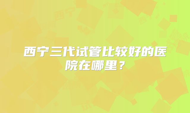西宁三代试管比较好的医院在哪里？