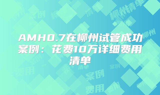 AMH0.7在柳州试管成功案例：花费10万详细费用清单