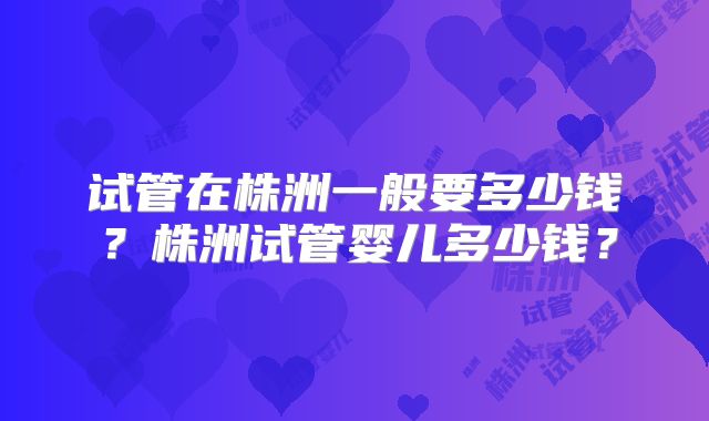 试管在株洲一般要多少钱?株洲试管婴儿多少钱?