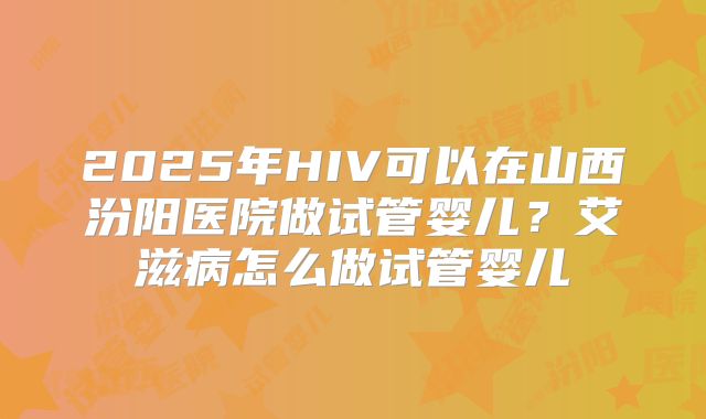2025年HIV可以在山西汾阳医院做试管婴儿？艾滋病怎么做试管婴儿