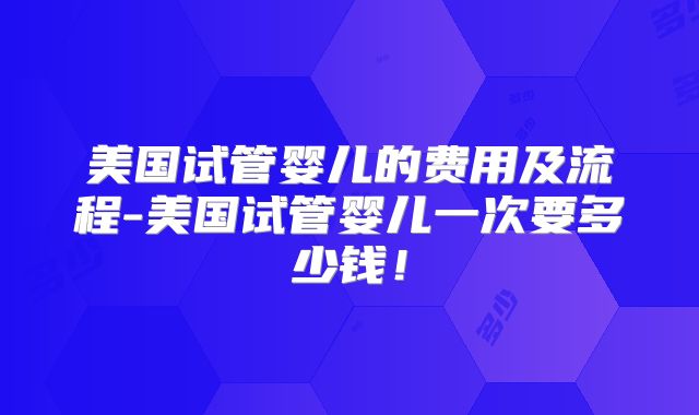 美国试管婴儿的费用及流程-美国试管婴儿一次要多少钱！