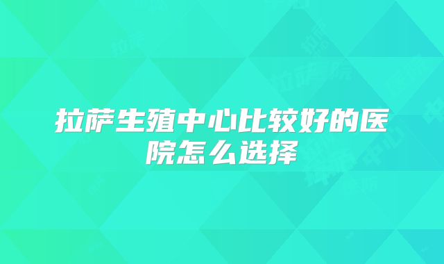 拉萨生殖中心比较好的医院怎么选择