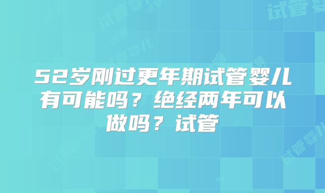 52岁刚过更年期试管婴儿有可能吗？绝经两年可以做吗？试管