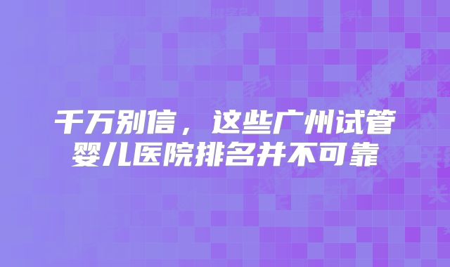 千万别信，这些广州试管婴儿医院排名并不可靠