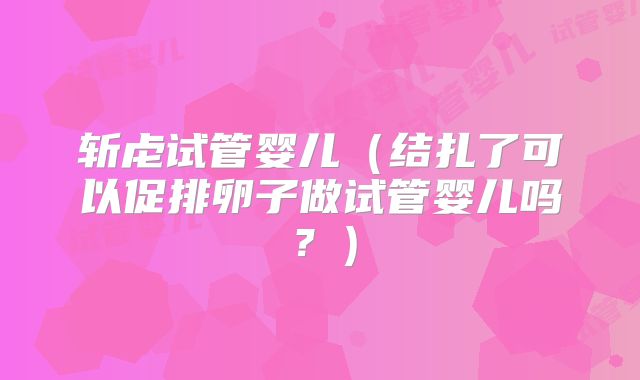 斩虍试管婴儿（结扎了可以促排卵子做试管婴儿吗？）