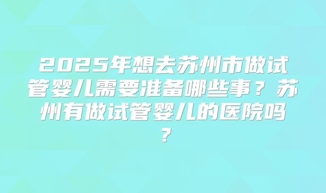 2025年想去苏州市做试管婴儿需要准备哪些事？苏州有做试管婴儿的医院吗？