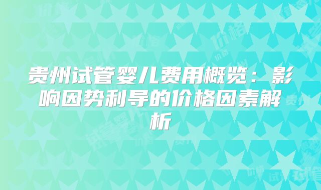 贵州试管婴儿费用概览:影响因势利导的价格因素解析