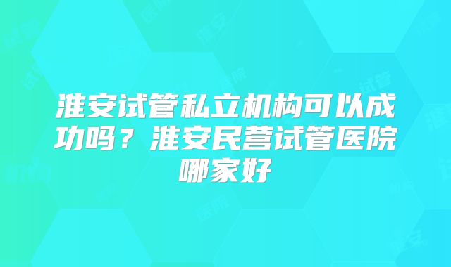 淮安试管私立机构可以成功吗？淮安民营试管医院哪家好