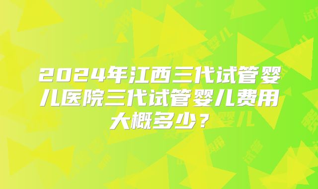 2024年江西三代试管婴儿医院三代试管婴儿费用大概多少？