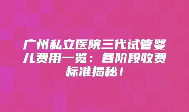 广州私立医院三代试管婴儿费用一览：各阶段收费标准揭秘！