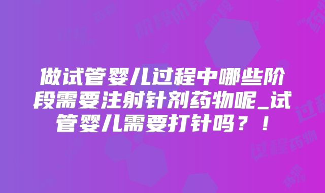 做试管婴儿过程中哪些阶段需要注射针剂药物呢_试管婴儿需要打针吗？！