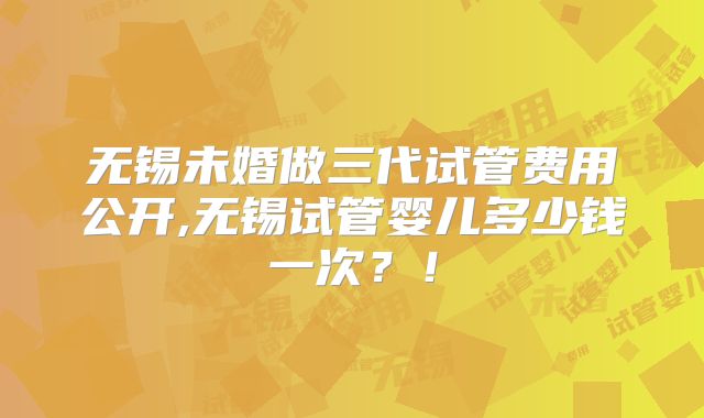 无锡未婚做三代试管费用公开,无锡试管婴儿多少钱一次?!