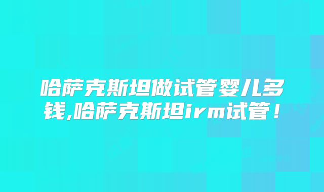 哈萨克斯坦做试管婴儿多钱,哈萨克斯坦irm试管！