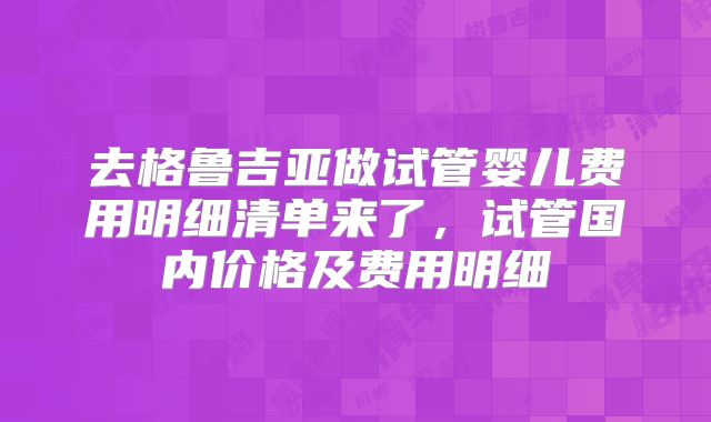 去格鲁吉亚做试管婴儿费用明细清单来了，试管国内价格及费用明细