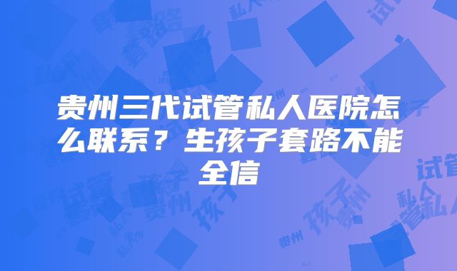 贵州三代试管私人医院怎么联系?生孩子套路不能全信