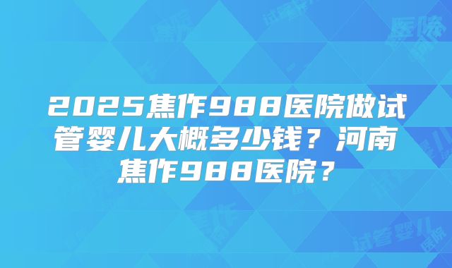 2025焦作988医院做试管婴儿大概多少钱？河南焦作988医院？