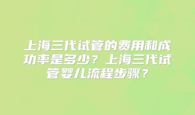 上海三代试管的费用和成功率是多少？上海三代试管婴儿流程步骤？