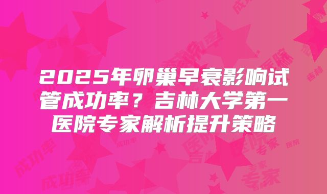 2025年卵巢早衰影响试管成功率？吉林大学第一医院专家解析提升策略