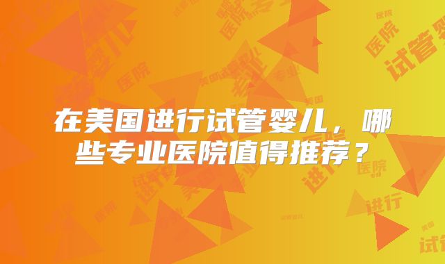 在美国进行试管婴儿，哪些专业医院值得推荐？