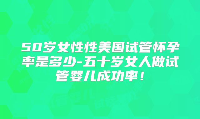 50岁女性性美国试管怀孕率是多少-五十岁女人做试管婴儿成功率!