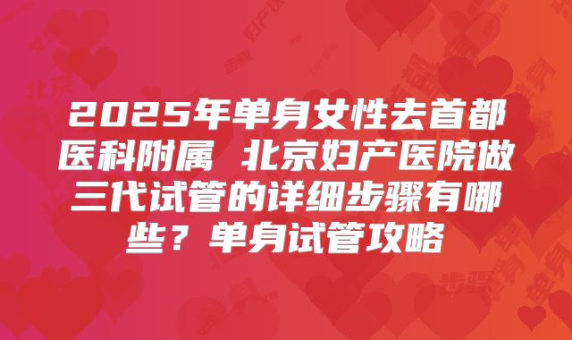 2025年单身女性去首都医科附属 北京妇产医院做三代试管的详细步骤有哪些？单身试管攻略