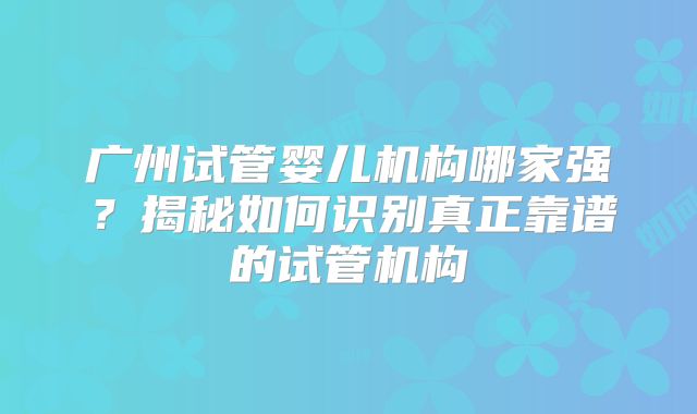 广州试管婴儿机构哪家强？揭秘如何识别真正靠谱的试管机构