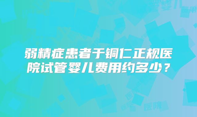 弱精症患者于铜仁正规医院试管婴儿费用约多少？