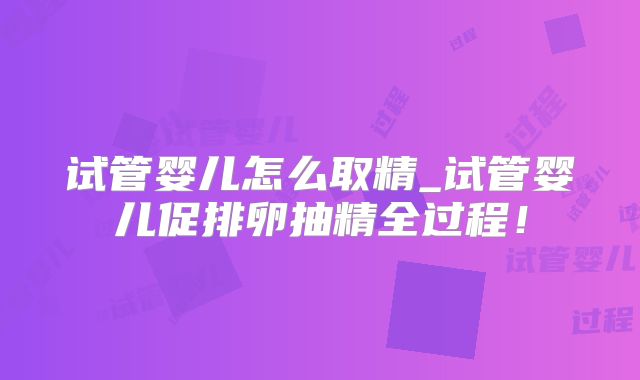 试管婴儿怎么取精_试管婴儿促排卵抽精全过程！