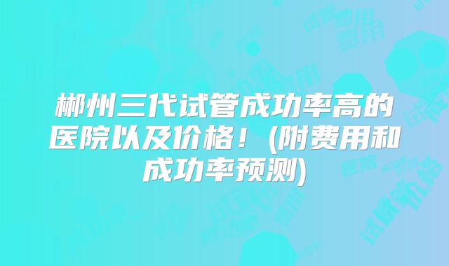 郴州三代试管成功率高的医院以及价格！(附费用和成功率预测)