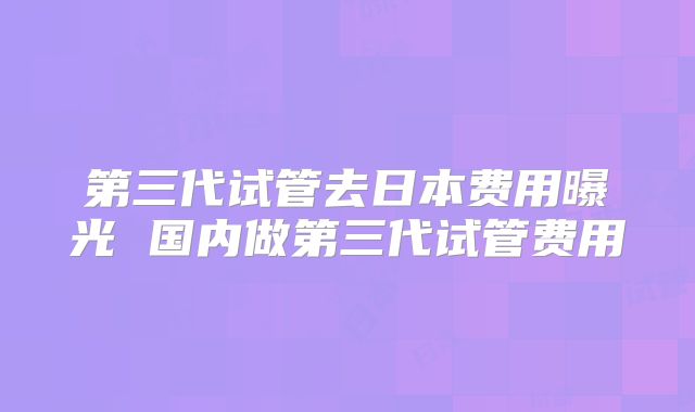 第三代试管去日本费用曝光 国内做第三代试管费用