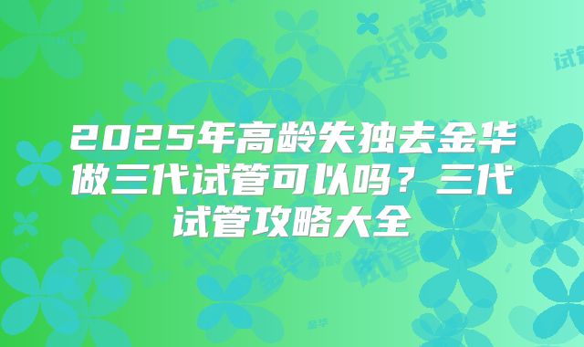 2025年高龄失独去金华做三代试管可以吗？三代试管攻略大全