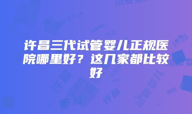 许昌三代试管婴儿正规医院哪里好？这几家都比较好