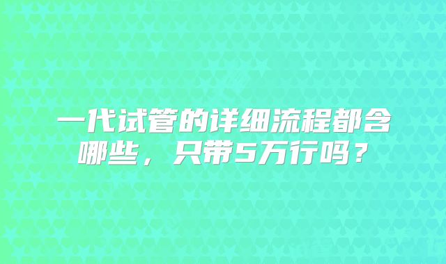 一代试管的详细流程都含哪些，只带5万行吗？